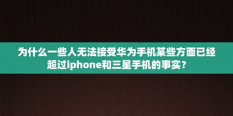 为什么一些人无法接受华为手机某些方面已经超过iphone和三星手机的事实？
